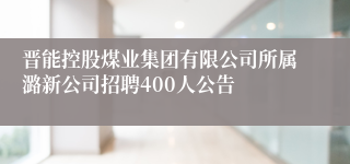 晋能控股煤业集团有限公司所属潞新公司招聘400人公告