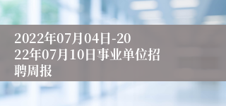 2022年07月04日-2022年07月10日事业单位招聘周报