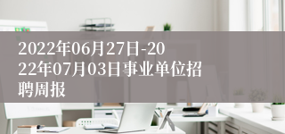 2022年06月27日-2022年07月03日事业单位招聘周报