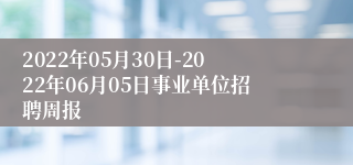 2022年05月30日-2022年06月05日事业单位招聘周报