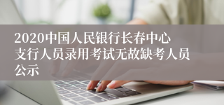 2020中国人民银行长春中心支行人员录用考试无故缺考人员公示