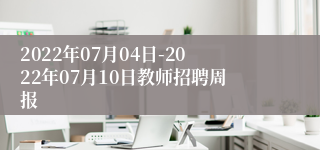 2022年07月04日-2022年07月10日教师招聘周报