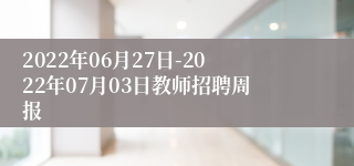 2022年06月27日-2022年07月03日教师招聘周报