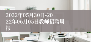 2022年05月30日-2022年06月05日教师招聘周报