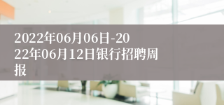 2022年06月06日-2022年06月12日银行招聘周报