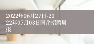 2022年06月27日-2022年07月03日国企招聘周报