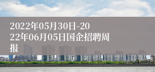 2022年05月30日-2022年06月05日国企招聘周报
