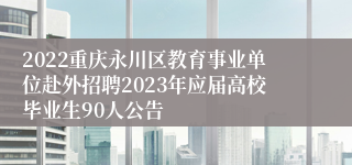 2022重庆永川区教育事业单位赴外招聘2023年应届高校毕业生90人公告