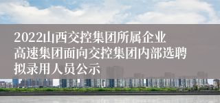 2022山西交控集团所属企业高速集团面向交控集团内部选聘拟录用人员公示