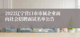 2022辽宁营口市市属企业面向社会招聘面试名单公告