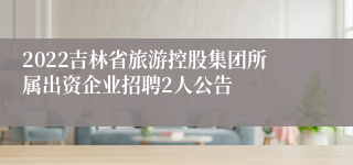 2022吉林省旅游控股集团所属出资企业招聘2人公告