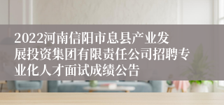 2022河南信阳市息县产业发展投资集团有限责任公司招聘专业化人才面试成绩公告