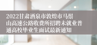 2022甘肃酒泉市敦煌市马鬃山高速公路收费所招聘未就业普通高校毕业生面试最新通知