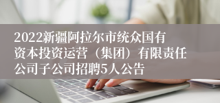 2022新疆阿拉尔市统众国有资本投资运营（集团）有限责任公司子公司招聘5人公告