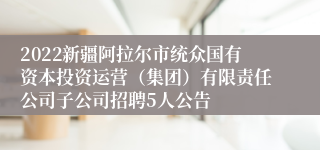 2022新疆阿拉尔市统众国有资本投资运营（集团）有限责任公司子公司招聘5人公告