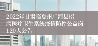 2022年甘肃临夏州广河县招聘医疗卫生系统疫情防控公益岗120人公告