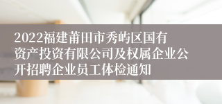 2022福建莆田市秀屿区国有资产投资有限公司及权属企业公开招聘企业员工体检通知