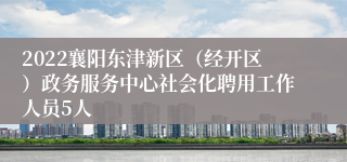 2022襄阳东津新区(经开区)政务服务中心社会化聘用工作人员5人