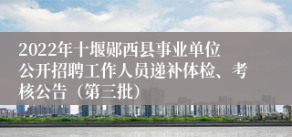 2022年十堰郧西县事业单位公开招聘工作人员递补体检、考核公告（第三批）