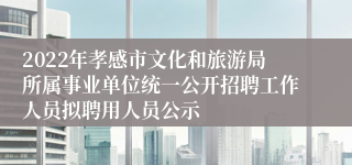2022年孝感市文化和旅游局所属事业单位统一公开招聘工作人员拟聘用人员公示