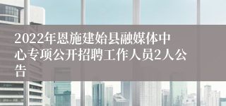 2022年恩施建始县融媒体中心专项公开招聘工作人员2人公告
