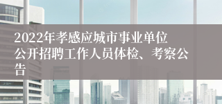 2022年孝感应城市事业单位公开招聘工作人员体检、考察公告