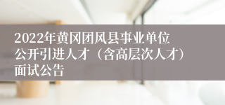 2022年黄冈团风县事业单位公开引进人才（含高层次人才）面试公告