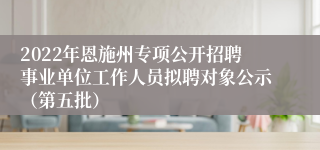 2022年恩施州专项公开招聘事业单位工作人员拟聘对象公示（第五批）