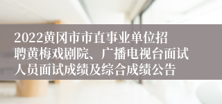 2022黄冈市市直事业单位招聘黄梅戏剧院、广播电视台面试人员面试成绩及综合成绩公告