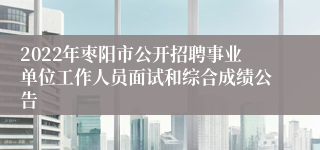 2022年枣阳市公开招聘事业单位工作人员面试和综合成绩公告