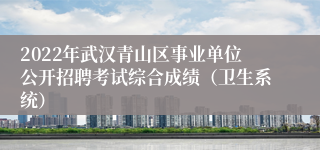 2022年武汉青山区事业单位公开招聘考试综合成绩(卫生系统)
