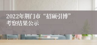 2022年荆门市“招硕引博”考察结果公示