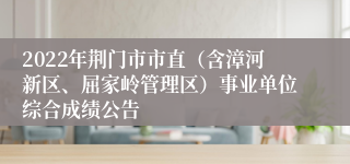 2022年荆门市市直（含漳河新区、屈家岭管理区）事业单位综合成绩公告