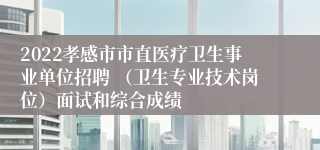 2022孝感市市直医疗卫生事业单位招聘 （卫生专业技术岗位）面试和综合成绩