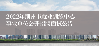 2022年荆州市就业训练中心事业单位公开招聘面试公告