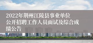 2022年荆州江陵县事业单位公开招聘工作人员面试及综合成绩公告