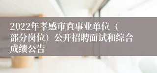 2022年孝感市直事业单位（部分岗位）公开招聘面试和综合成绩公告