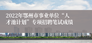 2022年鄂州市事业单位“人才池计划”专项招聘笔试成绩
