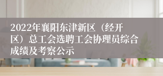 2022年襄阳东津新区（经开区）总工会选聘工会协理员综合成绩及考察公示