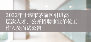 2022年十堰市茅箭区引进高层次人才、公开招聘事业单位工作人员面试公告