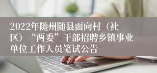 2022年随州随县面向村（社区）“两委”干部招聘乡镇事业单位工作人员笔试公告