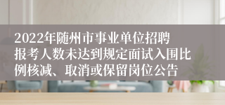 2022年随州市事业单位招聘报考人数未达到规定面试入围比例核减、取消或保留岗位公告