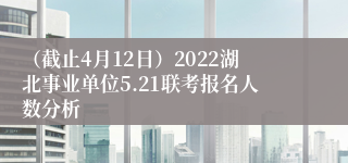 （截止4月12日）2022湖北事业单位5.21联考报名人数分析