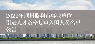 2022年荆州监利市事业单位引进人才资格复审入围人员名单公告