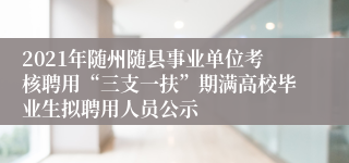 2021年随州随县事业单位考核聘用“三支一扶”期满高校毕业生拟聘用人员公示