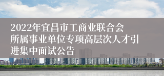 2022年宜昌市工商业联合会所属事业单位专项高层次人才引进集中面试公告