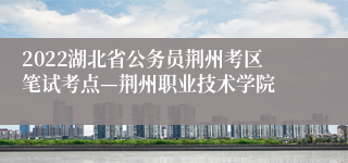 2022湖北省公务员荆州考区笔试考点—荆州职业技术学院