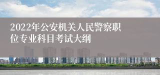 2022年公安机关人民警察职位专业科目考试大纲