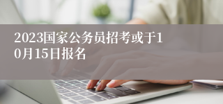 2023国家公务员招考或于10月15日报名