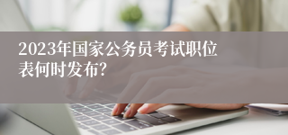 2023年国家公务员考试职位表何时发布？